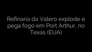 ​Refinaria da Valero explode e pega fogo em Port Arthur, no Texas (EUA) 